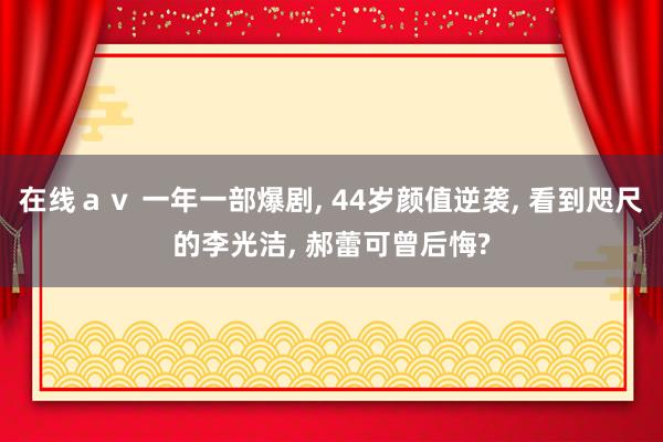 在线ａｖ 一年一部爆剧， 44岁颜值逆袭， 看到咫尺的李光洁， 郝蕾可曾后悔?