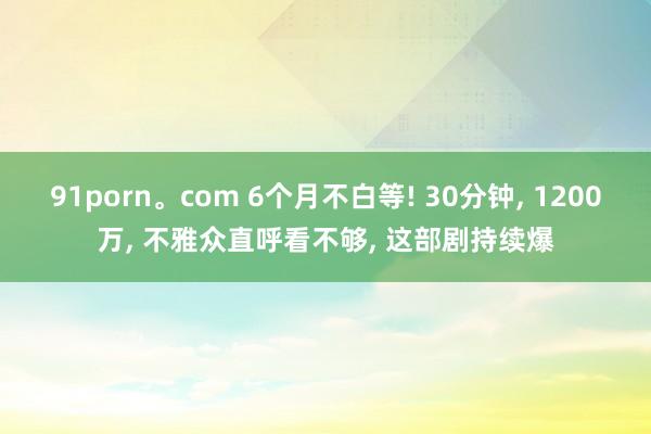 91porn。com 6个月不白等! 30分钟， 1200万， 不雅众直呼看不够， 这部剧持续爆